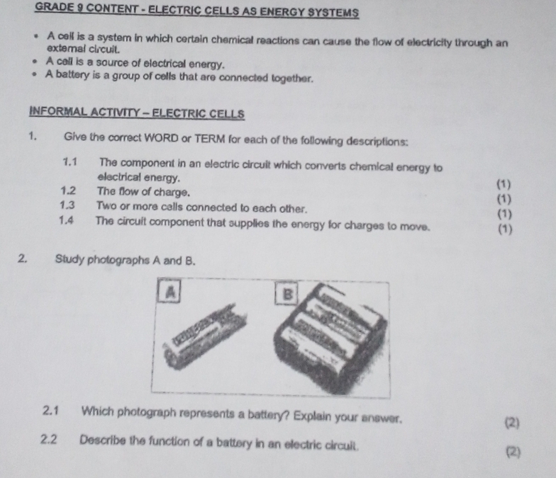 GRADE 9 CONTENT - ELECTRIC CELLS AS ENERGY SYSTEMS 
A cell is a system in which certain chemical reactions can cause the flow of electricity through an 
extemal circuit. 
A call is a source of electrical energy. 
A battery is a group of cells that are connected together. 
INFORMAL ACTIVITY - ELECTRIC CELLS 
1. Give the correct WORD or TERM for each of the following descriptions: 
1.1 The component in an electric circuit which converts chemical energy to 
electrical energy. (1) 
1.2 The flow of charge. 
1.3 Two or more calls connected to each other. (1) 
(1) 
1.4 The circuit component that supplies the energy for charges to move. (1) 
2. Study photographs A and B. 
2.1 Which photograph represents a battery? Explain your answer. 
(2) 
2.2 Describe the function of a battery in an electric circuit. 
(2)