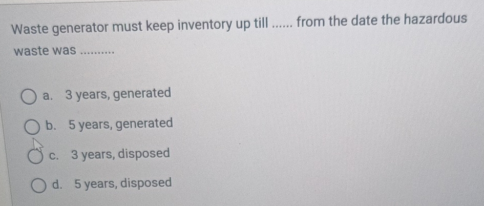 Waste generator must keep inventory up till ...... from the date the hazardous
waste was_
a. 3 years, generated
b. 5 years, generated
c. 3 years, disposed
d. 5 years, disposed