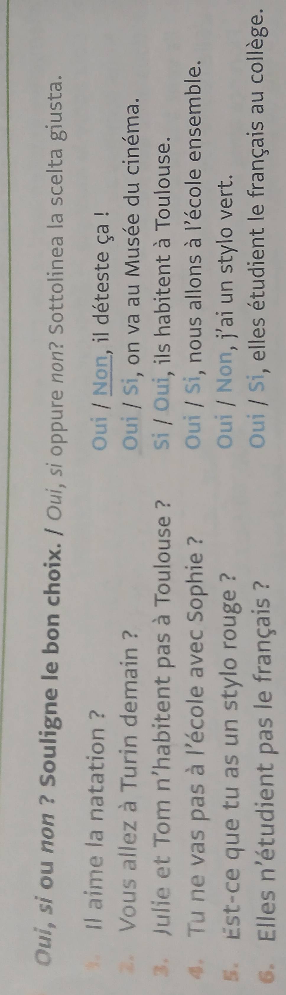 Oui, si ou non ? Souligne le bon choix. / Oui, si oppure non? Sottolinea la scelta giusta.
Il aime la natation ? Oui / Non, il déteste ça !
Vous allez à Turin demain ? Oui / Si, on va au Musée du cinéma.
3. Julie et Tom n'habitent pas à Toulouse ? Si / Oui, ils habitent à Toulouse.
. Tu ne vas pas à l'école avec Sophie ? Oui / Si, nous allons à l'école ensemble.
5 Est-ce que tu as un stylo rouge ?
Oui / Non, j’ai un stylo vert.
6. Elles n'étudient pas le français ?
Oui / Si, elles étudient le français au collège.
