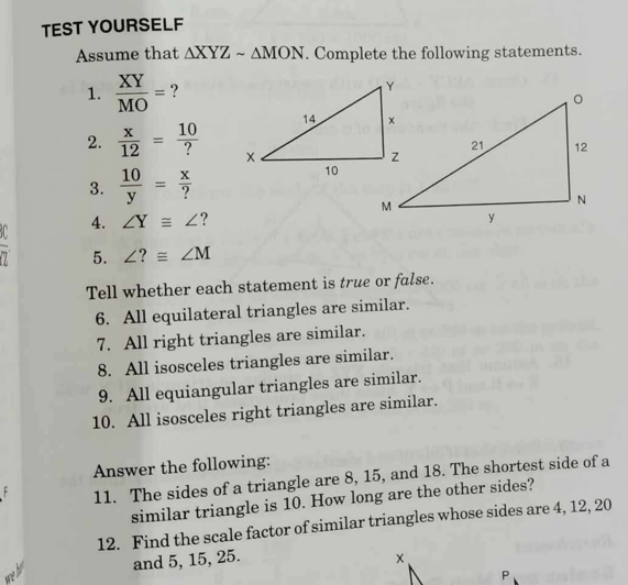 TEST YOURSELF 
Assume that △ XYZsim △ MON. Complete the following statements. 
1.  XY/MO = ? 
2.  x/12 = 10/? 
3.  10/y = x/? 
4. ∠ Y≌ ∠ ? 
5. ∠ ?≌ ∠ M
Tell whether each statement is true or false. 
6. All equilateral triangles are similar. 
7. All right triangles are similar. 
8. All isosceles triangles are similar. 
9. All equiangular triangles are similar. 
10. All isosceles right triangles are similar. 
Answer the following: 
11. The sides of a triangle are 8, 15, and 18. The shortest side of a 
similar triangle is 10. How long are the other sides? 
12. Find the scale factor of similar triangles whose sides are 4, 12, 20
and 5, 15, 25. ×
P