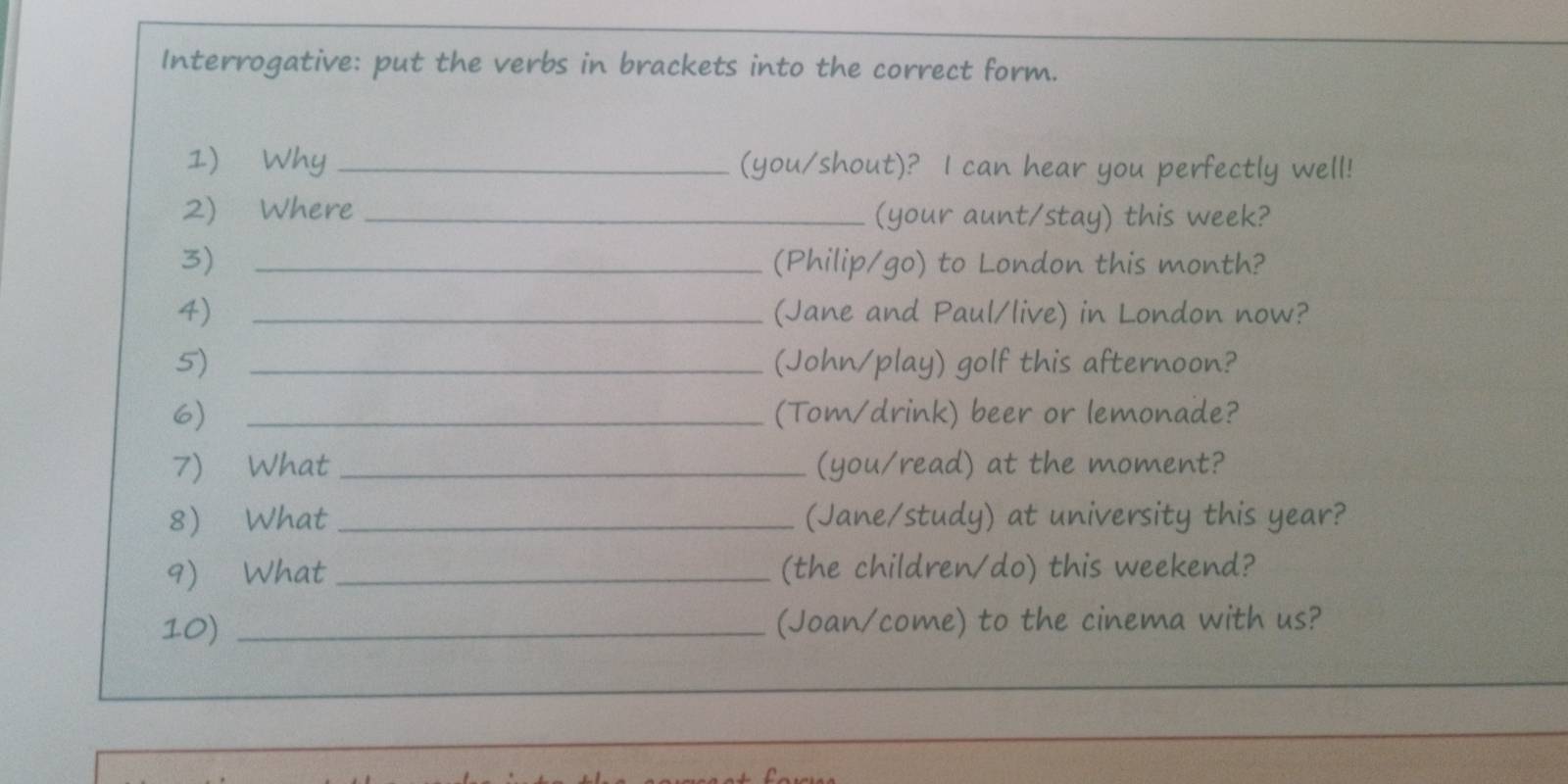 Interrogative: put the verbs in brackets into the correct form. 
1) Why _(you/shout)? I can hear you perfectly well! 
2)Where _(your aunt/stay) this week? 
3) _(Philip/go) to London this month? 
4) _(Jane and Paul/live) in London now? 
5) _(John/play) golf this afternoon? 
6) _(Tom/drink) beer or lemonade? 
7) What _(you/read) at the moment? 
8 What _(Jane/study) at university this year? 
9) What _(the children/do) this weekend? 
10) _(Joan/come) to the cinema with us?