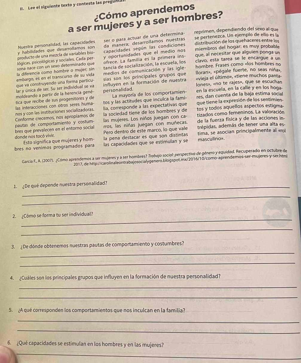 Lee el siguiente texto y contesta las preguntas.
¿Cómo aprendemos
a ser mujeres y a ser hombres?
Nuestra personalidad, las capacidades ser o para actuar de una determina- reprimen, dependiendo del sexo al que
y habilidades que desarrollamos son da manera; desarrollamos nuestras se pertenezca. Un ejemplo de ello es la
producto de una mezcla de variables bio- capacidades según las condiciones distribución de los quehaceres entre los
lógicas, psicológicas y sociales. Cada per- y oportunidades que el medio nos miembros del hogar: es muy probable
sona nace con un sexo determinado que ofrece. La familia es la primera ins- que, al necesitar que alguien ponga un
la diferencia como hombre o mujer; sin tancia de socialización, la escuela, los clavo, esta tarea se le encargue a un
embargo, es en el transcurso de su vida medios de comunicación y las igle- hombre. Frases como «los hombres no
que va construyendo una forma particu- sias son los principales grupos que  lloran», «pégale fuerte, no seas niña»,
lones», «no te rajes», que se escuchan
lar y única de ser. Su ser individual se va influyen en la formación de nuestra «vieja el último», «tiene muchos panta-
moldeando a partir de la herencia gené- personalidad.
tica que recibe de sus progenitores y de  La mayoría de los comportamien- en la escuela, en la calle y en los hoga-
las interacciones con otros seres huma- tos y las actitudes que inculca la fami- res, dan cuenta de la baja estima social
nos y con las instituciones socializadoras. lia, corresponde a las expectativas que que tiene la expresión de los sentimien-
Conforme crecemos, nos apropiamos de la sociedad tiene de los hombres y de tos y todos aquellos aspectos estigma-
pautas de comportamiento y costum- las mujeres. Los niños juegan con ca- tizados como femeninos. La valoración
bres que prevalecen en el entorno social rros, las niñas juegan con muñecas. de la fuerza física y de las acciones in-
donde nos tocó vivir. Pero dentro de este marco, lo que vale trépidas, además de tener una alta es-
Esto significa que mujeres y hom- la pena destacar es que son distintas tima, se asocian principalmente al «rol
bres no venimos programados para las capacidades que se estimulan y se masculino».
García F., A. (2007). ¿Cómo aprendemos a ser mujeres y a ser hombres? Trabajo social: perspectiva de género y equidad. Recuperado en octubre de
2017, de http://carolinaleontrabajosocialygenero.blogspot.mx/2016/10/como-aprendemos-ser-mujeres-y-ser.html
1. ¿De qué depende nuestra personalidad?
_
_
2. ¿Cómo se forma tu ser individual?
_
_
3. ¿De dónde obtenemos nuestras pautas de comportamiento y costumbres?
_
4. ¿Cuáles son los principales grupos que influyen en la formación de nuestra personalidad?
_
_
5. ¿A qué corresponden los comportamientos que nos inculcan en la familia?
_
_
6. ¿Qué capacidades se estimulan en los hombres y en las mujeres?
_
_