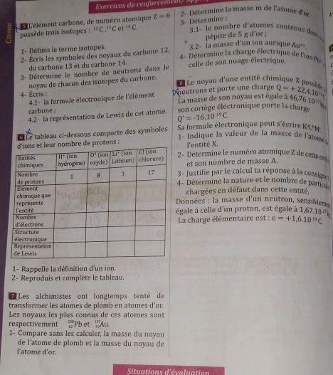 2- Détermine la masse m de l'atome d'or  
possède trois isotopes : L L'élément carbone, de numéro atomique Z=6 3- Détermine :
^12C,^13C et^(11)C. 3.1- le nombre d'atomes contenus da 
1- Définis le terme isotopes.  pépite de 5 g d'or ;
2- Écris les symboles des noyaux du carbone 12, 3.2- Ía masse d’un ion aurique Au^(3+)
4 - Détermine la charge électrique de l'ion P  . 
du carbone 13 et du carbone 14.
3- Détermine le nombre de neutrons dans le celle de son nuage électrique.
noyau de chacun des isotopes du carbone.
f Le noyau d'une entité chimique X posse
4- Écris : Dheutrons et porte une charge Q=+22,4.10^(th)
4.1- la formule électronique de l'élément La masse de son noyau est égale à 46,
carbone ; son cortège électronique porte la charge 16.10^(27)k
4.2- la représentation de Lewis de cet atome. Q'=-16.10^(-19)C.
Le tableau ci-dessous comporte des symboles Sa formule électronique peut s'écrire K LM
1- Indique la valeur de la masse de l'atome 
bre de protons : l'entité X.
2- Détermine le numéro atomique Z de cette en
et son nombre de masse A
3- Justifie par le calcul ta réponse à la consigne
4 - Détermine la nature et le nombre de particu
chargées en défaut dans cette entité.
Données : la masse d'un neutron, sensiblem
égale à celle d'un proton, est égale à 1 67.10^(27)
La charge élémentaire est : e=+1,6.10^(11)C.
1- Rappelle la définition d'un ion.
2- Reproduis et complète le tableau.
* Les alchimistes ont longtemps tenté de
transformer les atomes de plomb en atomes d’or.
Les noyaux les plus connus de ces atomes sont
respectivement  200/42  Pb et _n^(117)Au.
1- Compare sans les calculer, la masse du noyau
de l’atome de plomb et la masse du noyau de
l'atome d'or
Situations d'évaluation