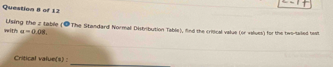 Using the z table (&The Standard Normal Distribution Table), find the critical value (or values) for the two-tailed test 
with alpha =0.08. 
_ 
Critical value(s) :