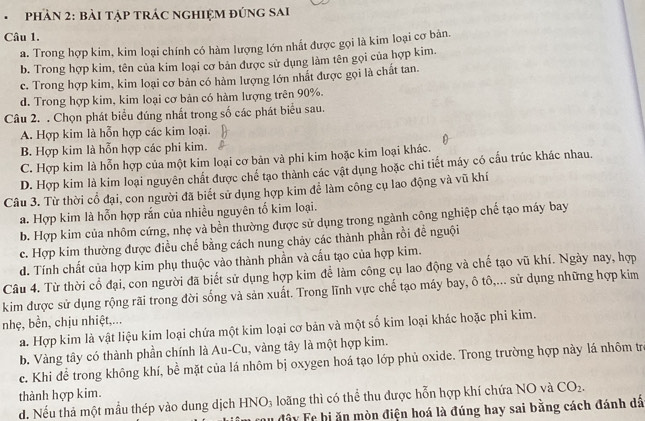 pHần 2: bài tập tRÁC nghIệM đứnG sai
Câu 1.
a. Trong hợp kim, kim loại chính có hàm lượng lớn nhất được gọi là kim loại cợ bản.
b. Trong hợp kim, tên của kim loại cơ bản được sử dụng làm tên gọi của hợp kim.
c. Trong hợp kim, kim loại cơ bản có hàm lượng lớn nhất được gọi là chất tan.
d. Trong hợp kim, kim loại cơ bản có hàm lượng trên 90%.
Câu 2. . Chọn phát biểu đúng nhất trong số các phát biểu sau.
A. Hợp kim là hỗn hợp các kim loại.
B. Hợp kim là hỗn hợp các phi kim.
C. Hợp kim là hỗn hợp của một kim loại cơ bản và phi kim hoặc kim loại khác.
D. Hợp kim là kim loại nguyên chất được chế tạo thành các vật dụng hoặc chi tiết máy có cầu trúc khác nhau.
Câu 3. Từ thời cổ đại, con người đã biết sử dụng hợp kim để làm công cụ lao động và vũ khí
a. Hợp kim là hỗn hợp rắn của nhiều nguyên tổ kim loại.
b. Hợp kim của nhôm cứng, nhẹ và bền thường được sử dụng trong ngành công nghiệp chế tạo máy bay
c. Hợp kim thường được điều chế bằng cách nung chảy các thành phần rồi đề nguội
d. Tính chất của hợp kim phụ thuộc vào thành phần và cấu tạo của hợp kim.
Câu 4. Từ thời cổ đại, con người đã biết sử dụng hợp kim để làm công cụ lao động và chế tạo vũ khí. Ngày nay, hợp
kim được sử dụng rộng rãi trong đời sống và sản xuất. Trong lĩnh vực chế tạo máy bay, ô tô,... sử dụng những hợp kim
nhẹ, bền, chịu nhiệt,...
a. Hợp kim là vật liệu kim loại chứa một kim loại cơ bản và một số kim loại khác hoặc phi kim.
b. Vàng tây có thành phần chính là Au-Cu, vàng tây là một hợp kim.
c. Khi để trong không khí, bể mặt của lá nhôm bị oxygen hoá tạo lớp phủ oxide. Trong trường hợp này lá nhôm trẻ
thành hợp kim.
d. Nếu thả một mẫu thép vào dung dịch HNO₃ loãng thì có thể thu được hỗn hợp khí chứa NO và CO_2.
Tu đây Fe bị ăn mòn điện hoá là đúng hay sai bằng cách đánh dã