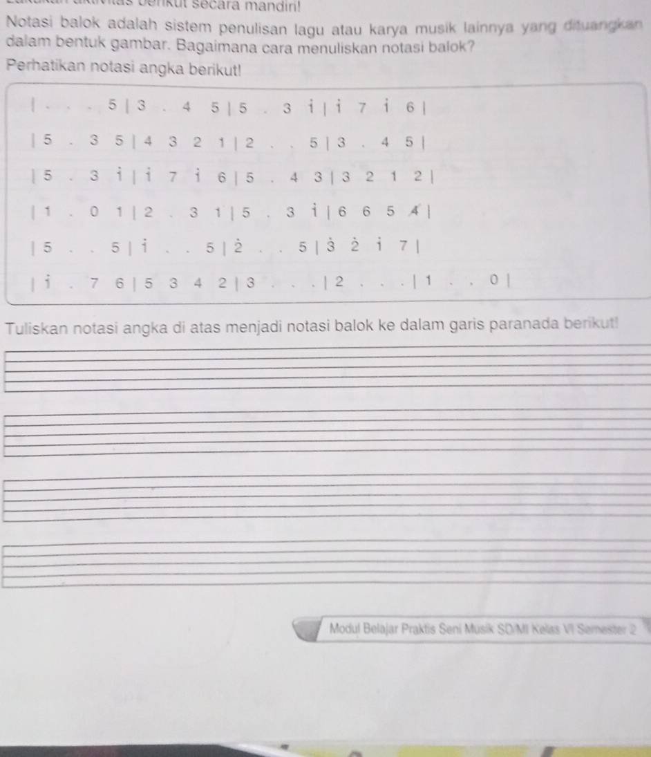 nkut secara mandir! 
Notasi balok adalah sistem penulisan lagu atau karya musik lainnya yang dituangkan 
dalam bentuk gambar. Bagaimana cara menuliskan notasi balok? 
Perhatikan notasi angka berikut! 
| . . . 5 | 3 . 4 5 | 5 . 3 i | i 7 i 6 |
| 5 . 3 5 | 4 3 2 1 | 2. . 5 | 3 . 4 5 | 
| 5 . 3 i | i 7 i 6 | 5 . 4 3 | 3 2 1 2 | 
| 1 . 0 1 | 2 . 3 1 | 5 . 3 i | 6 6 5 4 | 
| 5. . 5 | i . . 5 | 2. . 5 | 3 2 i 7 | 
| i . 7 6 | 5 3 4 2 | 3 . . . | 2. . . | 1. . 0 | 
Tuliskan notasi angka di atas menjadi notasi balok ke dalam garis paranada berikut! 
Modul Belajar Praktis Seni Musik SD/MI Kelas VI Semester 2