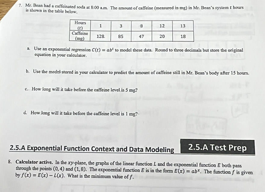 Mr. Bean had a caffeinated soda at 8:00 a.m. The amount of caffeine (measured in mg) in Mr. Bean’s system t hours
is shown in the table below. 
a. Use an exponential regression C(t)=ab^t to model these data. Round to three decimals but store the original 
equation in your calculator. 
b. Use the medel stored in your calculator to predict the amount of caffeine still in Mr. Bean’s body after 15 hours. 
c. How long will it take before the caffeine level is 5 mg? 
d. How long will it take before the caffeine level is 1 mg? 
2.5.A Exponential Function Context and Data Modeling 2.5.A Test Prep 
8. Calculator active. In the xy -plane, the graphs of the linear function L and the exponential function E both pass 
through the points (0,4) and (1,8). The exponential function E is in the form E(x)=ab^x. The function f is given 
by f(x)=E(x)-L(x). What is the minimum value of f.