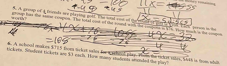 te money remaining 
worth? 
5. A group of 4 friends are playing golf. The total cost of the round of golt is $108. Each person in the 
group has the same coupon. The total cost of the round with the coupons is $76. How much is the coupon 
6. A school makes $715 from ticket sales for a sehool play. From the ticket sales, $448 is from adult 
tickets. Student tickets are $3 each. How many students attended the play?