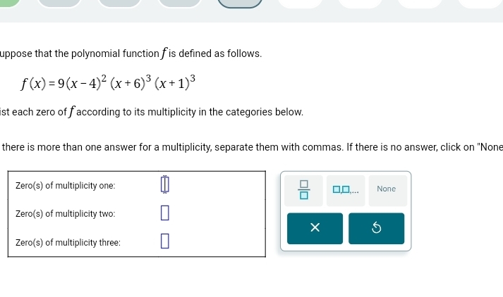 uppose that the polynomial function fis defined as follows.
f(x)=9(x-4)^2(x+6)^3(x+1)^3
ist each zero of f according to its multiplicity in the categories below.
there is more than one answer for a multiplicity, separate them with commas. If there is no answer, click on "None
Zero(s) of multiplicity one: None
 □ /□   □,..
Zero(s) of multiplicity two:
5
Zero(s) of multiplicity three: