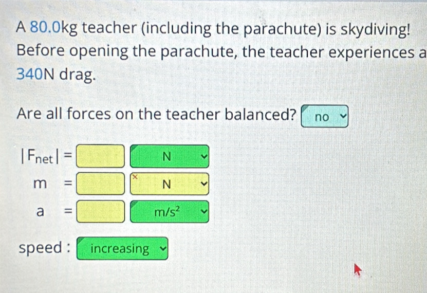 A 80.0kg teacher (including the parachute) is skydiving!
Before opening the parachute, the teacher experiences a
340N drag.
Are all forces on the teacher balanced? no
|F_net|=□ □ N C(-2,0,-6)
7°J
m=□^xN (b,b,(b,d)
a=□ m/s^2
speed : increasing