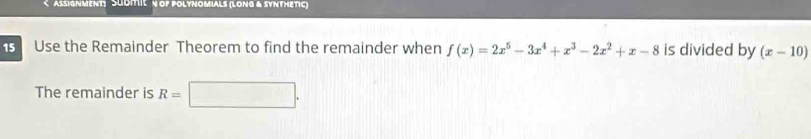 AsSIgnMeNT: SUdITIςN OP POLYNOMIALs (Long & SYNTHETIC)
Use the Remainder Theorem to find the remainder when f(x)=2x^5-3x^4+x^3-2x^2+x-8 is divided by (x-10)
The remainder is R=□