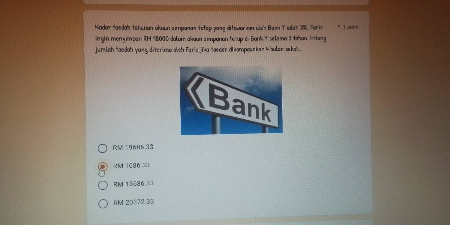 Kadar faedah tahunan akaun simpanan tetap yang ditawarkan oleh Bank Y ialah 3%. Faris 1 point
ingin menyimpan RM 18000 dalam akaun simpanan tetap di Bank Y selama 3 tahun. Hitung
jumlah faedah yang diterima oleh Faris jika faedah dikompaunkan 4 bulan sekali.
RM 19686.33
RM 1686.33
RM 18686.33
RM 20372.33