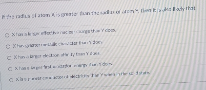 If the radius of atom X is greater than the radius of atom Y, then it is also likely that
X has a larger effective nuclear charge than Y does.
X has greater metallic character than Y does.
X has a larger electron affnity than Y does.
X has a larger first ionization energy than Y does.
X is a poorer conductor of electricity than Y when in the solid state.