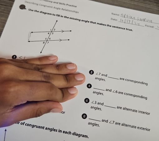 Fluency and Skills Practice 
Describing Congruent Angle Relationships Date:_ _Period: 
Name 
Use the diagram to fill in the missing angle that makes the sentence true 
_ 
a ∠ 7 and _are corresponding 
angles. 
and ∠ 6
4 _are corresponding 
angles. 
6 ∠ 3 and_ are alternate interior 
angles. 
8 
and ∠ 7
or _are alternate exterior 
angles, 
ir of congruent angles in each diagram.