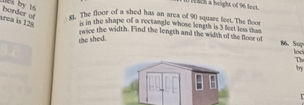 feach a height of 96 fect. 
les by 16 border of 
81. The floor of a shed has an area of 90 square feet. The floor 
área is 128
is in the shape of a rectangle whose length is 3 feet less than 
twice the width. Find the length and the width of the floor of 86. Sup
the shed. 
loci 
Th 
by