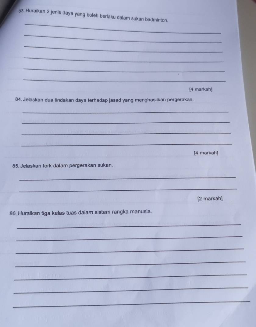 Huraikan 2 jenis daya yang boleh berlaku dalam sukan badminton. 
_ 
_ 
_ 
_ 
_ 
_ 
[4 markah] 
84. Jelaskan dua tindakan daya terhadap jasad yang menghasilkan pergerakan. 
_ 
_ 
_ 
_ 
[4 markah] 
85. Jelaskan tork dalam pergerakan sukan. 
_ 
_ 
[2 markah] 
86. Huraikan tiga kelas tuas dalam sistem rangka manusia. 
_ 
_ 
_ 
_ 
_ 
_ 
_