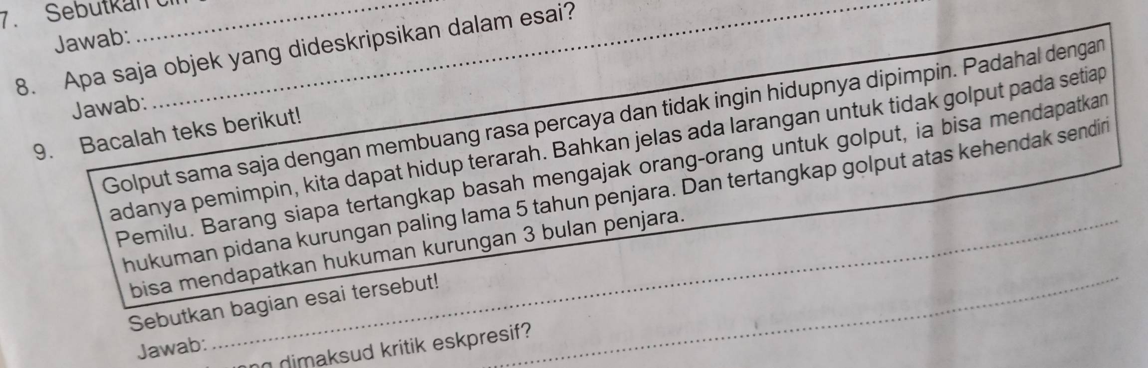 Sebutkan C_ 
Jawab: 
8. Apa saja objek yang dideskripsikan dalam esai? 
Jawab: 
Golput sama saja dengan membuang rasa percaya dan tidak ingin hidupnya dipimpin. Padahal dengan 
9. Bacalah teks berikut! 
adanya pemimpin, kita dapat hidup terarah. Bahkan jelas ada larangan untuk tidak golput pada setiap 
Pemilu. Barang siapa tertangkap basah mengajak orang-orang untuk golput, ia bisa mendapatkan 
hukuman pidana kurungan paling lama 5 tahun penjara. Dan tertangkap golput atas kehendak sendin 
bisa mendapatkan hukuman kurungan 3 bulan penjara. 
Sebutkan bagian esai tersebut!_ 
Jawab: 
n dimaksud kritik eskpresif?