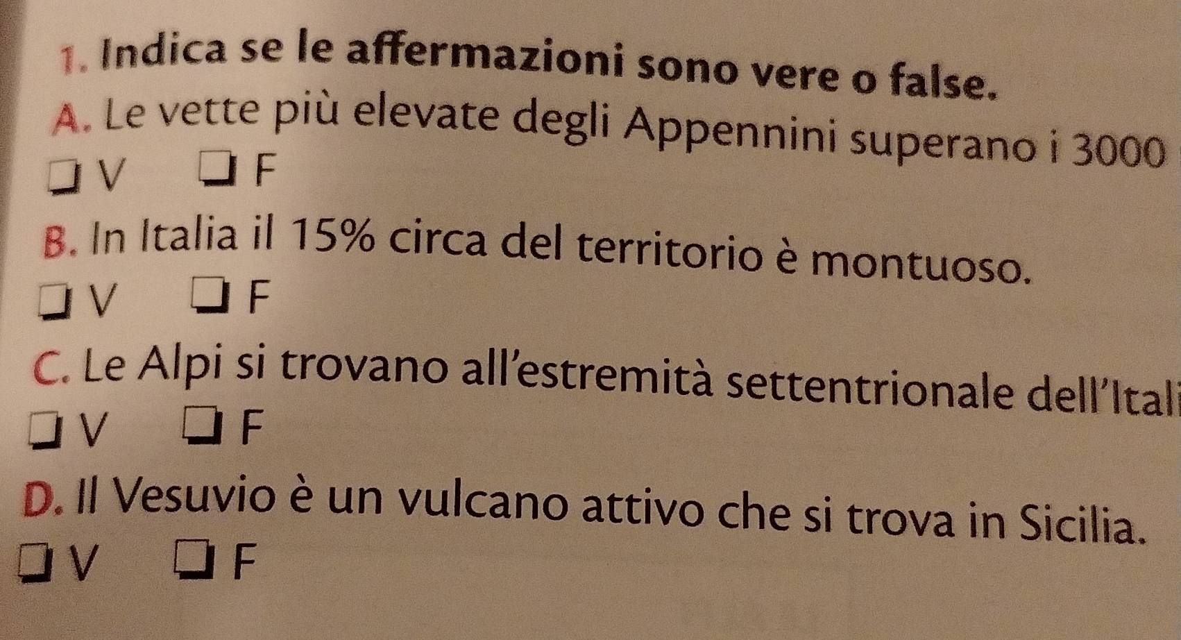 Indica se le affermazioni sono vere o false.
A. Le vette più elevate degli Appennini superano i 3000
V
F
B. In Italia il 15% circa del territorio è montuoso.
V
F
C. Le Alpi si trovano all´estremità settentrionale dell'Ital
V
2 
□ □ 
D. Il Vesuvio è un vulcano attivo che si trova in Sicilia.
V
F