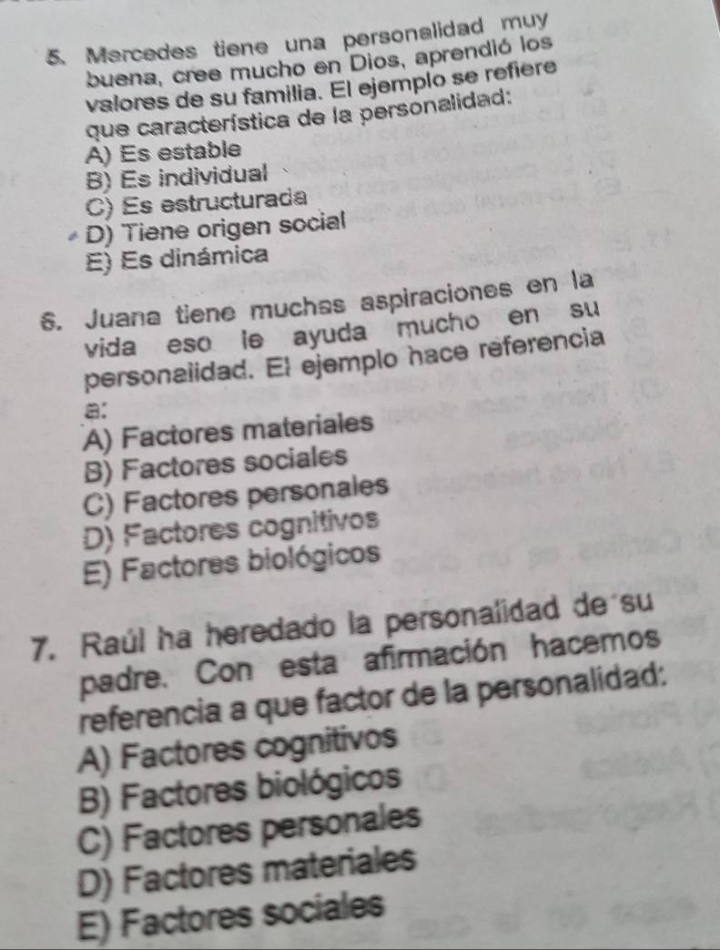 Mercedes tiene una personalidad muy
buena, cree mucho en Dios, aprendió los
valores de su familia. El ejemplo se refiere
que característica de la personalidad:
A) Es estable
B) Es individual
C) Es estructurada
D) Tiene origen social
E) Es dinámica
6. Juana tiene muchas aspiraciones en la
vida eso le ayuda mucho en su
personalidad. El ejemplo hace referencia
a:
A) Factores materiales
B) Factores sociales
C) Factores personales
D) Factores cognitivos
E) Factores biológicos
7. Raúl ha heredado la personalidad de su
padre. Con esta afirmación hacemos
referencia a que factor de la personalidad:
A) Factores cognitivos
B) Factores biológicos
C) Factores personales
D) Factores materiales
E) Factores sociales