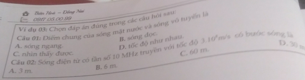 Biên Hoà - Đồng Nai
0917.05.00.99
Vi dụ 03: Chọn đáp án đúng trong các câu hỏi sau:
Câu 01: Điểm chung của sóng mặt nước và sóng vô tuyển là
B. sóng đọc.
3.10^4m/s s có bước sóng là
A. sóng ngang.
D. tốc độ như nhau.
D. 30 m
C. 60 m.
Câu 02: Sóng điện từ có tần số 10 MHz truyền với tốc độ C. nhìn thấy được.
A. 3 m.
B. 6 m.