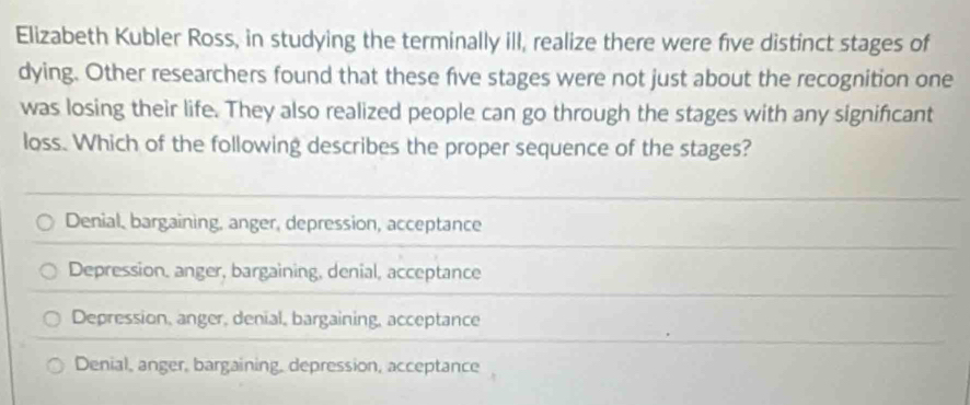 Elizabeth Kubler Ross, in studying the terminally ill, realize there were five distinct stages of
dying. Other researchers found that these five stages were not just about the recognition one
was losing their life. They also realized people can go through the stages with any significant
loss. Which of the following describes the proper sequence of the stages?
Denial, bargaining, anger, depression, acceptance
Depression, anger, bargaining, denial, acceptance
Depression, anger, denial, bargaining, acceptance
Denial, anger, bargaining, depression, acceptance