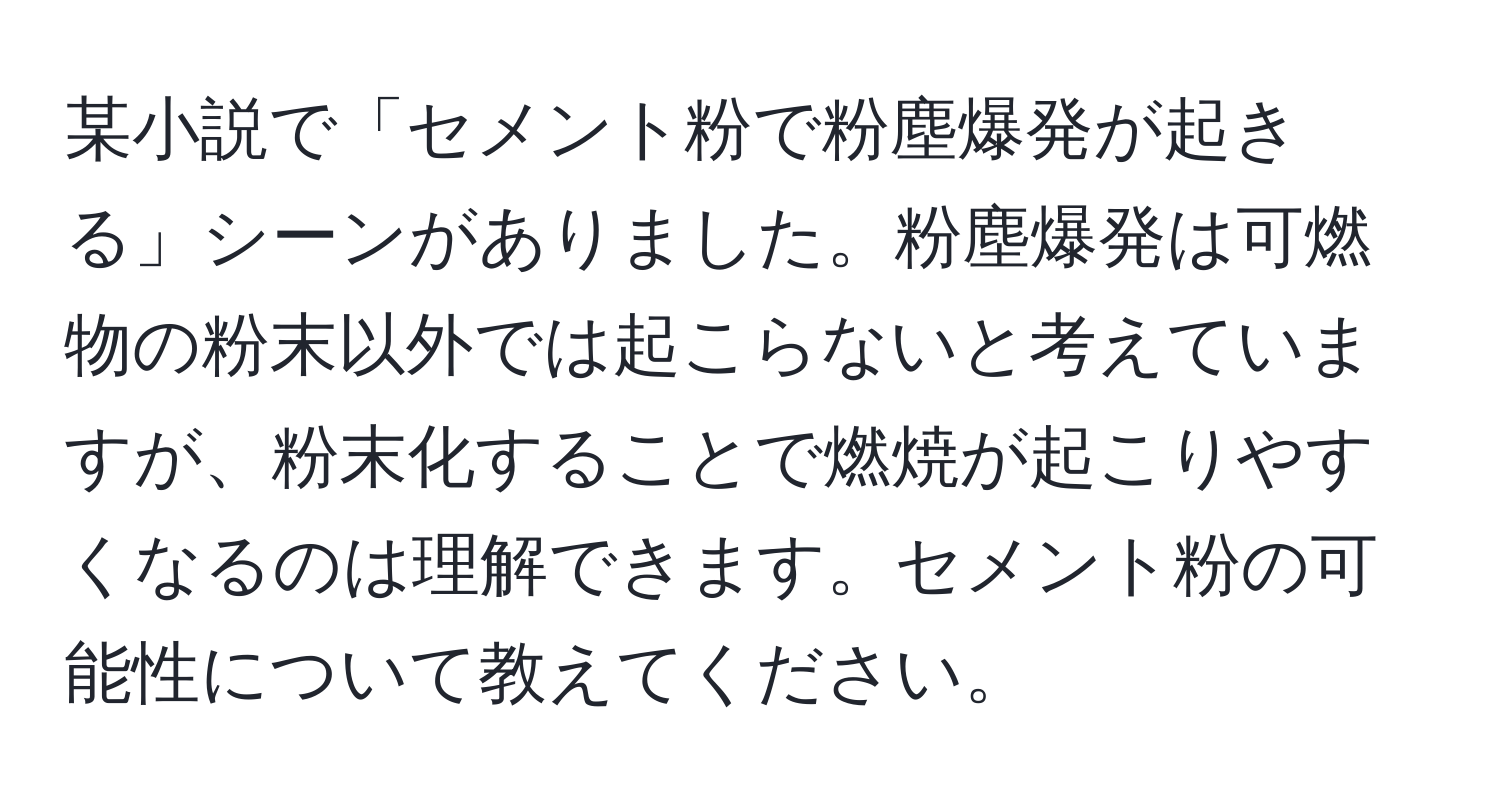 某小説で「セメント粉で粉塵爆発が起きる」シーンがありました。粉塵爆発は可燃物の粉末以外では起こらないと考えていますが、粉末化することで燃焼が起こりやすくなるのは理解できます。セメント粉の可能性について教えてください。