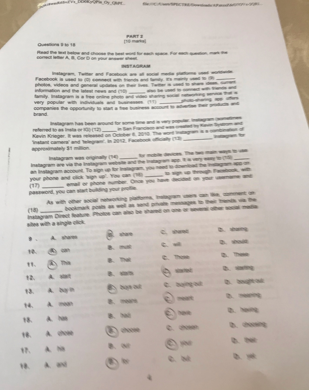 QRJ8wmR6SvZVs_DD0KyQPia_Oy_QsPf_ flc://C:/UsoSPECTRE DownindsAPeaZdeDTDV x-20R
PART 2
[10 marks]
Questions 9 to 18
Read the text below and choose the best word for each space. For each question, mark the
correct letter A, B, Cor D on your answer sheetl.
INSTAGRAM
Instagram, Twitter and Facebook are alll sociall media plattorms used worldwide.
Facebook is used to (0) connect with friends and familly. Itt's mainly used to (9)_
photos, videos and generall updates on their lives. Twitter is used to strare ideas, current
information and the latest news and (10) also be used to commect with fifends and 
family. Instagram is a free onlline photo and video slharting sociall metworking semvice that is
very popular with individualls and businesses. (11) ptotc sltaring app offers
companies the opportunity to start a free busiress account to advertise their products and
brand.
Instagram has been around for some time and is very popular. Instagram (sometimes
referred to as Insta or IG) (12) in Sen Francisco and was created by Kevin Systrom and
Kevin Krieger. It was released on October 6, 2010. The word Instegram is a combination of
'instant camera' and 'telegram'. In 2012, Facebook oficially ((13) _Instagram for
approximately $1 milllion.
Instagram was originallly (14) for mobile devices. The two maim ways to use
Instagram are via the Instagram website and the Instgram app. It is very easy to (15)_
an Instagram account. To sign up for Instagram, you need to downizad the instagram app om
your phone and click 'sign up'. You can (16) to sign up through Facebook, with
(17) _email or phone number. Once you have decided on your usemname and
password, you can start building your proffle.
As with other social networking platforms, Instagram users can like, comment on
(18) bookmark posts as well as send private messages to their friends via the
Instagram Direct feature. Photos can also be shared on one or several other social media
sites with a single click.
9 . A. shares Bl share C. shared
D. sharing
C. will D. should
10. △) can B. must
、 a A This B. That C. Those D. These
12. A. start B. starts C started
D. starting
13. A. buy in B buys out C. buying out D. bought out
A. mean B. means C. meant D. meaning
18. A. has B. had c. have
D. having
18. A. chose  choose C. chosen
D. choosing
A. his
B. our C your D. their
18. . A. and B  for
C. but D. yet