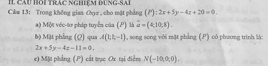 CAU HOI TRÁC NGHIỆM ĐUNG-SAI 
Câu 13: Trong không gian Oxyz , cho mặt phẳng (P): 2x+5y-4z+20=0. 
a) Một véc-tơ pháp tuyến của (P) là vector a=(4;10;8). 
b) Mặt phẳng (Q) qua A(1;1;-1) , song song với mặt phẳng (P) có phương trình là:
2x+5y-4z-11=0. 
c) Mặt phẳng (P) cắt trục Ox tại điểm N(-10;0;0).