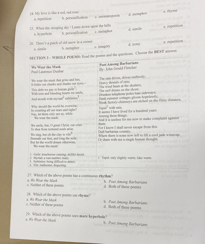 My love is like a red, red rose.
a. repetition b. personification c. onomatopoeia d. metaphor e. rhyme
25. When the stooping sky / Leans down upon the hills
a. hyperbole b. personification c. metaphor d. simile e. repetition
26. There’s a patch of old snow in a corner.
a. simile b. metaphor c. imagery d. irony e. repetition
poems and the questions. Choose the BEST answer.
27. Which of the above poems has a continuous rhythm?
a. We Wear the Mask b. Poet Among Barbarians
c. Neither of these poems d. Both of these poems
28. Which of the above poems use rhyme?
a. We Wear the Mask b. Poet Among Barbarians
c. Neither of these poems d. Both of these poems
29. Which of the above poems uses more hyperbole?
a. We Wear the Mask b. Poet Among Barbarians