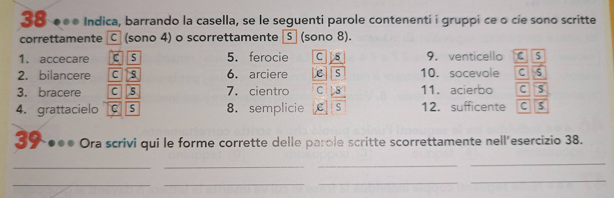 38 ●●● Indica, barrando la casella, se le seguenti parole contenenti i gruppi ce o cie sono scritte
correttamente C (sono 4) o scorrettamente S (sono 8).
1. accecare cs 5. ferocie C Its 9. venticello c s
2. bilancere c s 6. arciere C S 10. socevole C S
3. bracere c s 7. cientro C 8 11. acierbo C S
4. grattacielo C S 8. semplicie C S 12. sufficente C S
30-00● Ora scrivi qui le forme corrette delle parole scritte scorrettamente nell'esercizio 38.
_
_
_
_
__
_
_