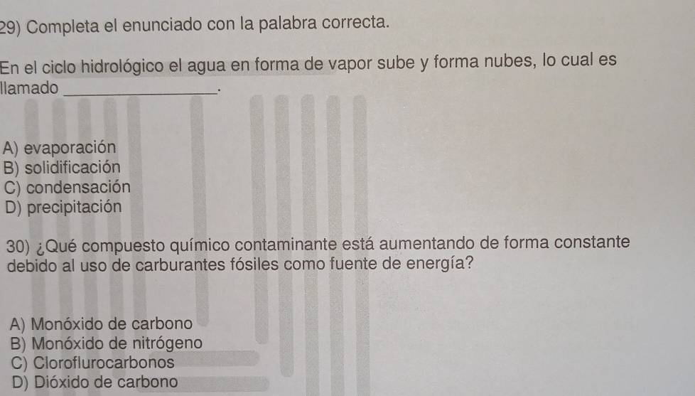 Completa el enunciado con la palabra correcta.
En el ciclo hidrológico el agua en forma de vapor sube y forma nubes, lo cual es
llamado_
.
A) evaporación
B) solidificación
C) condensación
D) precipitación
30) ¿Qué compuesto químico contaminante está aumentando de forma constante
debido al uso de carburantes fósiles como fuente de energía?
A) Monóxido de carbono
B) Monóxido de nitrógeno
C) Cloroflurocarbonos
D) Dióxido de carbono