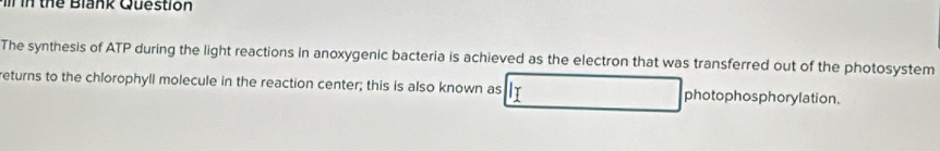 in thể Blank Question 
The synthesis of ATP during the light reactions in anoxygenic bacteria is achieved as the electron that was transferred out of the photosystem 
returns to the chlorophyll molecule in the reaction center; this is also known as photophosphorylation.