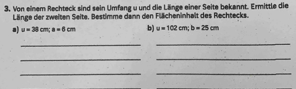 Von einem Rechteck sind sein Umfang u und die Länge einer Seite bekannt. Ermittle die 
Länge der zweiten Seite. Bestimme dann den Flächeninhalt des Rechtecks. 
a) u=38cm; a=6cm
b) u=102cm; b=25cm
_ 
_ 
_ 
_ 
__