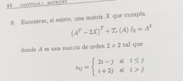 CAPÍTULO 1. MATRICES 
9. Encontrar, si existe, una matriz X que cumpla
(A^T-2X)^T+T_r(A)I_2=A^2
donde A es una matriz de orden 2* 2 tal que
a_ij=beginarrayl 2i-jsii≤ j i+2jsii>jendarray.