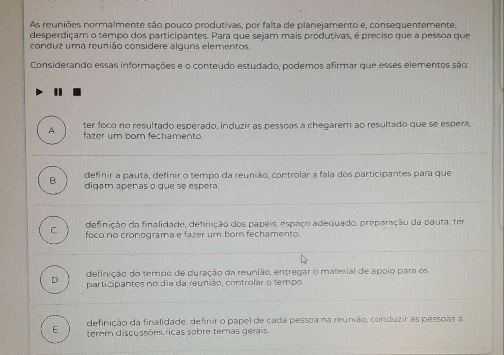 As reuniões normalmente são pouco produtivas, por falta de planejamento e, consequentemente,
desperdiçam o tempo dos participantes. Para que sejam mais produtivas, é preciso que a pessoa que
conduz uma reunião considere alguns elementos.
Consíderando essas informações e o conteúdo estudado, podemos afirmar que esses elementos são:
ter foco no resultado esperado, induzir as pessoas a chegarem ao resultado que se espera,
A fazer um bom fechamento.
definir a pauta, definir o tempo da reunião, controlar a fala dos participantes para que
B digam apenas o que se espera.
C definição da finalidade, definição dos papéis, espaço adequado, preparação da pauta, ter
foco no cronograma e fazer um bom fechamento.
definição do tempo de duração da reunião, entregar o material de apoio para os
D participantes no dia da reunião, controlar o tempo.
definição da finalidade, definir o papel de cada pessoa na reunião, conduzir as pessoas a
E terem discussões ricas sobre temas gerais.