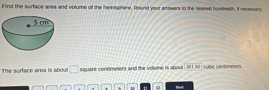 Find the surface area and volume of the hemisphere. Round your answers to the nearest hundredth, if necessary. 
The surface area is about □ square centimeters and the volume is about 261.80 cubic centimeters. 
R q 10 11 12 Next