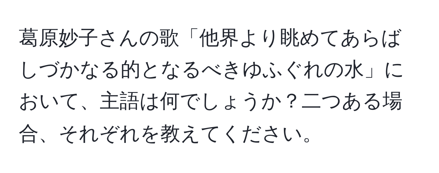 葛原妙子さんの歌「他界より眺めてあらばしづかなる的となるべきゆふぐれの水」において、主語は何でしょうか？二つある場合、それぞれを教えてください。