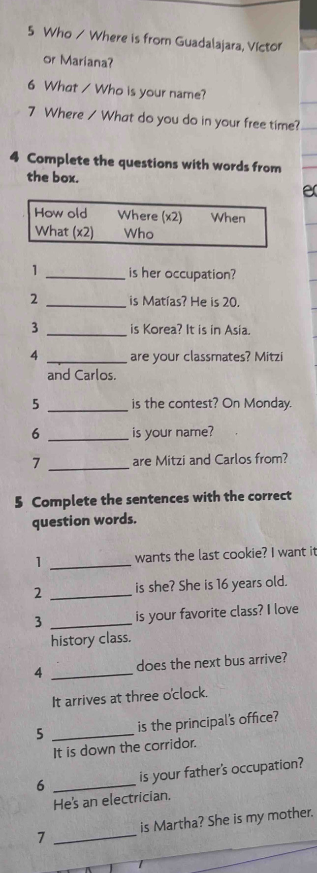 Who / Where is from Guadalajara, Víctor 
or Mariana? 
6 What / Who is your name? 
7 Where / What do you do in your free time? 
4 Complete the questions with words from 
the box. 
e 
How old Where (x2) When 
What (x2) Who 
1 _is her occupation? 
2 _is Matías? He is 20. 
_ 
3 is Korea? It is in Asia. 
4 _are your classmates? Mitzi 
and Carlos. 
5 _is the contest? On Monday. 
6 _is your name? 
7 _are Mitzi and Carlos from? 
5 Complete the sentences with the correct 
question words. 
1 _wants the last cookie? I want it 
2 _is she? She is 16 years old. 
3 _is your favorite class? I love 
history class. 
4 _does the next bus arrive? 
It arrives at three o'clock. 
5 _is the principal's office? 
It is down the corridor. 
6 _is your father's occupation? 
He's an electrician. 
7 _is Martha? She is my mother.