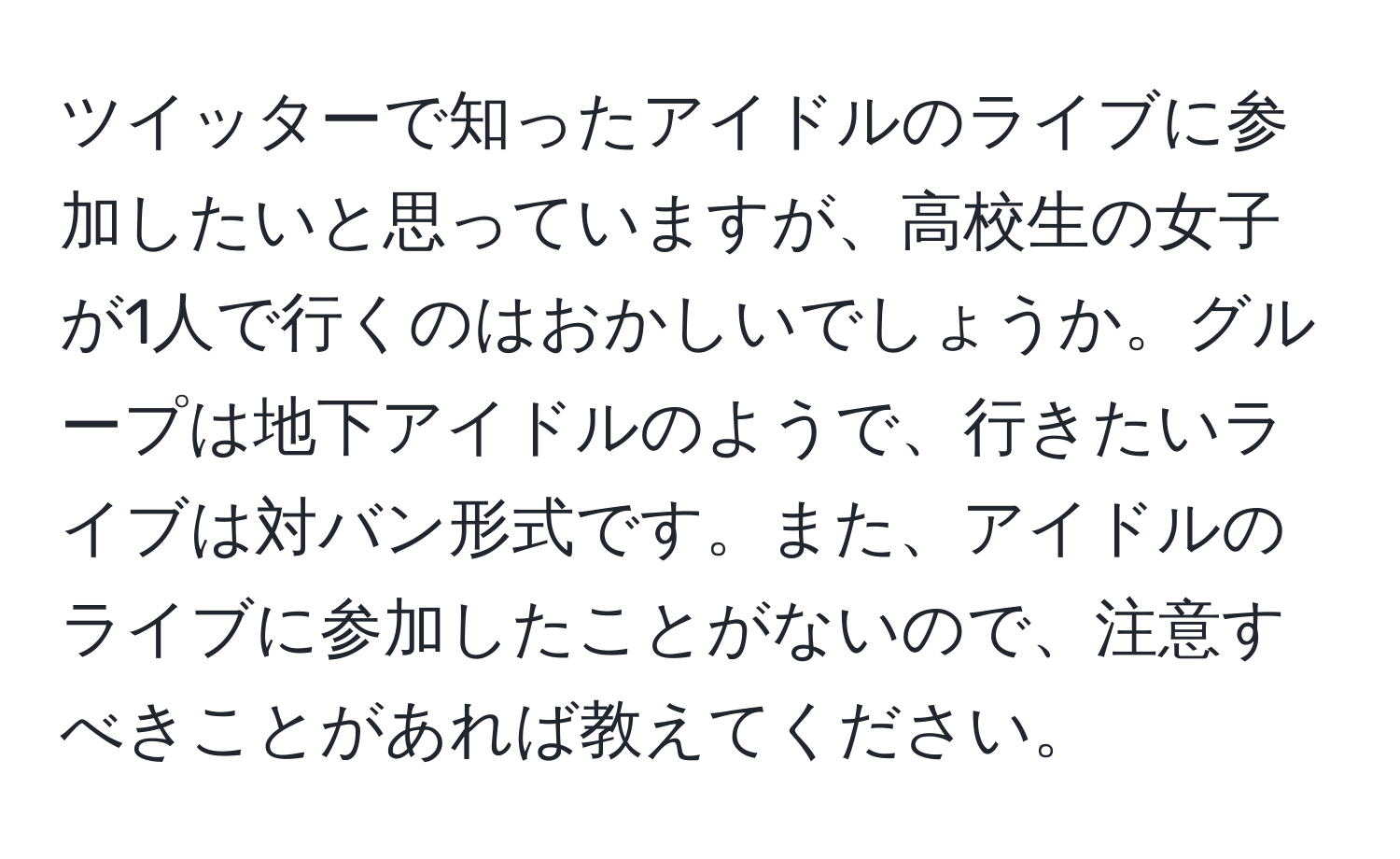 ツイッターで知ったアイドルのライブに参加したいと思っていますが、高校生の女子が1人で行くのはおかしいでしょうか。グループは地下アイドルのようで、行きたいライブは対バン形式です。また、アイドルのライブに参加したことがないので、注意すべきことがあれば教えてください。