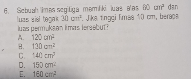 Sebuah limas segitiga memiliki luas alas 60cm^2 dan
luas sisi tegak 30cm^2. Jika tinggi limas 10 cm, berapa
luas permukaan limas tersebut?
A. 120cm^2
B. 130cm^2
C. 140cm^2
D. 150cm^2
E. 160cm^2