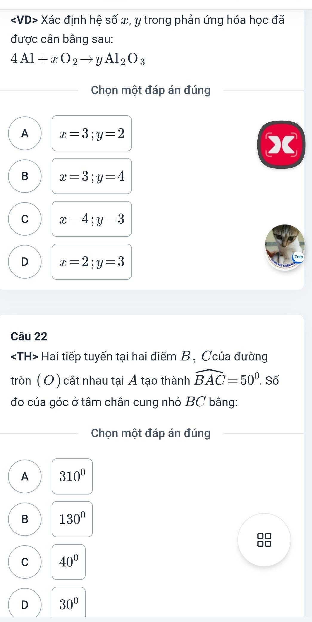 ∠ VD> Xác định hệ số x, y trong phản ứng hóa học đã
được cân bằng sau:
4Al+xO_2to yAl_2O_3
Chọn một đáp án đúng
A x=3; y=2
B x=3; y=4
C x=4; y=3
D x=2; y=3
Câu 22
Hai tiếp tuyến tại hai điểm B, Ccủa đường
tròn (O) cắt nhau tại A tạo thành widehat BAC=50°. Số
đo của góc ở tâm chắn cung nhỏ BC bằng:
Chọn một đáp án đúng
A 310^0
B 130°
88
C 40°
D 30°