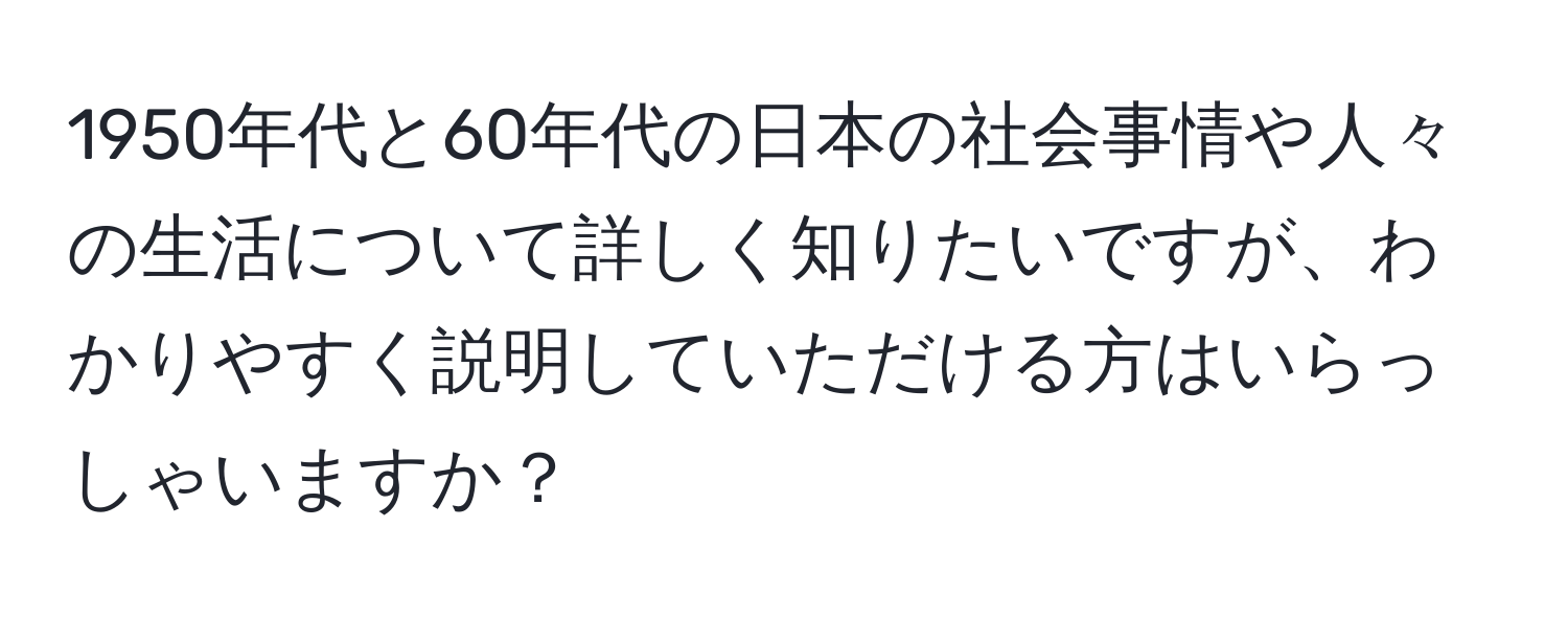 1950年代と60年代の日本の社会事情や人々の生活について詳しく知りたいですが、わかりやすく説明していただける方はいらっしゃいますか？