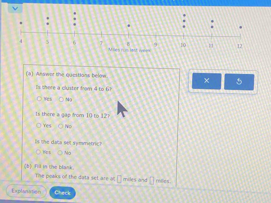 Answer the questions below.
×
Is there a cluster from 4 to 6?
Yes No
Is there a gap from 10 to 12?
Yes No
Is the data set symmetric?
Yes No
(b) Fill in the blank.
The peaks of the data set are at miles and □ miles.
Explanation Check