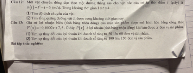 Một vật chuyển động đọc theo một đường thắng sao cho vận tốc của nó tại thời điểm t (giây) là
v(t)=t^2-t-6(m/s). Trong khoáng thời gian 1≤ t≤ 4
(1) Tim độ dịch chuyển của vật. 
2) Tim tổng quãng đường vật đi được trong khoảng thời gian này. 
Câu 13: Giá sử lợi nhuận biên (tính bằng triệu đồng) của một sản phẩm được mô hình bóa bằng công thức
P(x)=-0,0002x+7,5. O dây P(x) là lợi nhuận (tính bảng triệu đồng) khả bán được x đơn vị sản phẩm. 
(1) Tìm sự thay đổi của lợi nhuận khi doanh số tăng từ 50 lên 60 đơn vị sân phẩm. 
2) Tìm sự thay đổi của lợi nhuận khi doanh số tăng từ 100 lên 150 đơn vị săn phẩm. 
Bài tập trắc nghiệm