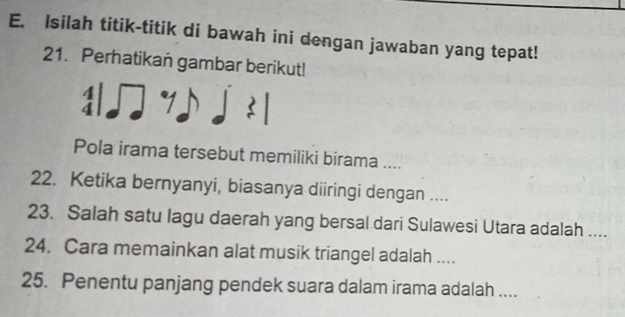 Isilah titik-titik di bawah ini dengan jawaban yang tepat! 
21. Perhatikan gambar berikut! 
: 
Pola irama tersebut memiliki birama .... 
22. Ketika bernyanyi, biasanya diiringi dengan .... 
23. Salah satu lagu daerah yang bersal dari Sulawesi Utara adalah .... 
24. Cara memainkan alat musik triangel adalah .... 
25. Penentu panjang pendek suara dalam irama adalah ....