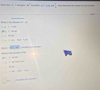 Given f(x)=x-1 and g(x)=4x^2 , first find t+g, f-g, tg , and  1/9 . Then determine the domain for each function
What is the domain of f-g ?
A. (-1,∈fty )
B. (-∈fty ,∈fty )
C. [0,∈fty )
D. (-∈fty ,-1)∪ (-1,∈fty )
(f )(x)=4x^3-4x^2 (Simplify your answer.)
What is the domain of fg?
A. (-∈fty ,∈fty )
B. (-∈fty ,1)∪ (1,∈fty )
C. [0,∈fty )
D (-∈fty ,-2)∪ (-2,∈fty )
( f/g )(x)=□ (Simplify your answer.)