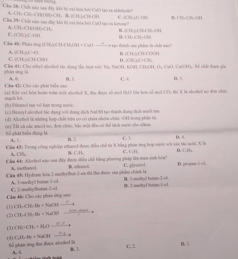 long có niện tượng.
Câu 38: Chất nào sau đây khi bị oxi hóa bởi CuO tạo ra aldehyde?
A. CH_3-CH_2-CH(OH)-CH_3.B.(CH_3)_2 CH-OH C. (CH_3)_3C-OH. D. CH_3-CH_2-OH.
Câu 39 9: Chất nào sau đây khi bị oxi hóa bởi C _-1() tạo ra ketone?
A. CH_3-CH(OH)-CH_3.
B. (CH_3)_2CH-CH_2-OH.
C. (CH_3)_3C-OH.
D. CH_3-CH_2-OH.
Câu 40: Phanimg(CH_3)_2CH-CH_2OH+CuOxrightarrow t° a 10 thành sản phầm là chất nào?
A. (CH_3)_2C=O.
B. (CH_3) C H-COOH.
C. (CH_3) CH-CHO. D. (CH_3)_2C=CH_2.
Câu 41: Cho ethyl alcohol tác dụng lần lượt với: Na, I NaOH l, K( KOH,CH_3OH,O_2,CuO,Cu(OH)_2. Số chất tham gia
phàn ứng là
A. 6. B. 3. C. 4. D. 5.
Câu 42: Cho các phát biểu sau:
(a) Khi oxi hóa hoàn toàn một alcohol X, thu được số mol H_2O lớn hơn số mol CO_2 thì X là alcohol no đơn chức
mạch hở.
(b) Ethanol tan vô hạn trong nước.
(c) Benzyl alcohol tác dụng với dung dịch NaOH tạo thành dung dịch muối tan.
(d) Alcohol là những hợp chất hữu cơ có chứa nhóm chức -OH trong phân tử.
(e) Tất cả các ancol no, đơn chức, bậc một đều có thể tách nước cho alken.
Số phát biểu đúng là
A. 1. B. 2. C. 3. D. 4.
Câu 43: Trong công nghiệp ethanol được điều chế từ X bằng phản ứng hợp nước với xúc tác acid. X là
A. CH₄. B. C_2H_6. C. C_2H_2. D. C_2H_4.
Câu 44: Alcohol nào sau đây được điều chế bằng phương pháp lên men sinh hóa?
A. methanol. B. ethanol. C. glycerol. D. propan-1-ol.
Câu 45: Hydrate hóa 2-methylbut-2-en thì thu được sản phầm chính là
A. 3-methyl butan-1-ol. B. 3-methyl butan-2-ol.
C. 2-methylbutan-2-ol. D. 2-methyl butan-1-ol.
Câu 46: Cho các phản ứng sau:
(1) CH_3-CH_2-Br+NaOHxrightarrow r°
(2) CH_3-CH_2-Br+NaOHxrightarrow KOH,ethanol
(3) CH_2=CH_2+H_2Oxrightarrow H^+,t°
(4) C_6H_5-Br+NaOHxrightarrow l°.p
Số phản ứng thu được alcohol là
C. 2.
D. 1.
B. 3.
A. 4.
tiêm tính toán