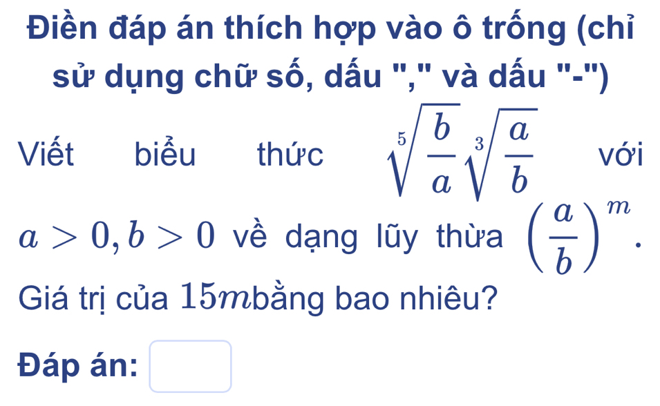 Điền đáp án thích hợp vào ô trống (chỉ 
sử dụng chữ số, dấu "," và dấu "-") 
Viết biểu thức sqrt[5](frac b)asqrt[3](frac a)b với
a>0, b>0 về dạng lũy thừa ( a/b )^m. 
Giá trị của 15mbằng bao nhiêu? 
Đáp án: □  □