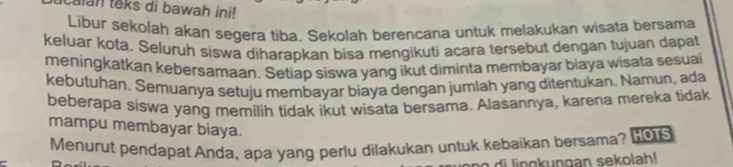 icalan teks di bawah ini! 
Libur sekolah akan segera tiba. Sekolah berencana untuk melakukan wisata bersama 
keluar kota. Seluruh siswa diharapkan bisa mengikuti acara tersebut dengan tujuan dapat 
meningkatkan kebersamaan, Setiap siswa yang ikut diminta membayar biaya wisata sesuai 
kebutuhan, Semuanya setuju membayar biaya dengan jumlah yang ditentukan. Namun, ada 
beberapa siswa yang memilih tidak ikut wisata bersama. Alasannya, karena mereka tidak 
mampu membayar biaya. 
Menurut pendapat Anda, apa yang perlu dilakukan untuk kebaikan bersama? Hous 
g an s ekola h!