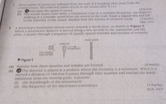 Short pulses of sound are reflected from the wall of a building 18m away from the 
sound source. The reflected pulses return to the source after 0.11 s
(a) Calculate the speed of sound. (3 marks) 
(b) The sound source now emits a continuous tone at a constant frequency. An observer. 
walking at a constant speed from the source to the wall, hears a regular rise and fall 
in the intensity of the sound. Explain how the minima of intensity occur. (3 marks) 
AQA. 2002 
8 A microwave transmitter directs waves towards a metal plate, as shown in Figure 5. 
When a microwave detector is moved along a line normal to the transmitter and the 
plate. it passes through a sequence of equally spaced maxima and minima of intensity. 
metal plate 
defecior 
movement 
transmitter mcrowave 
Figure 5 
(a) Explain how these maxima and minima are formed. (4 marks) 
(b) The detector is placed at a position where the intensity is a minimum. When it is 
moved a distance of 144 mm it passes through nine maxima and reaches the ninth 
minimum from the starting point. Calculate: 
(i) the wavelength of the microwaves 
(ii) the frequency of the microwave transmitter. (3 marks) 
AQA, 2003